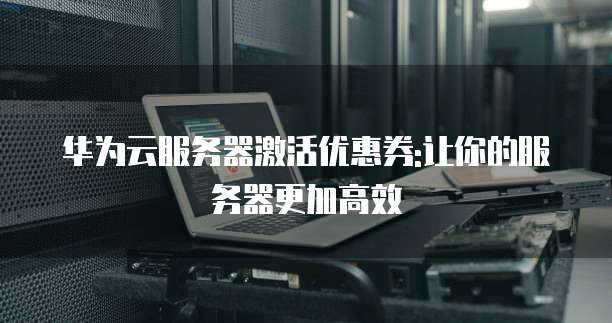 华为云服务器激活优惠券:让你的服务器更加高效