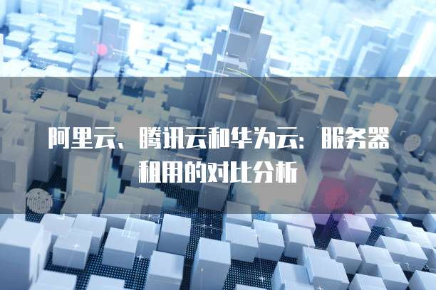 阿里云、腾讯云和华为云:服务器租用的对比分析