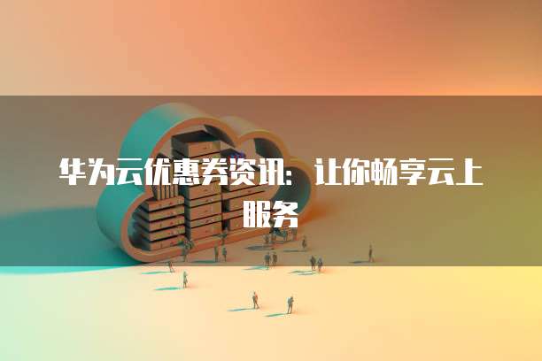 华为云优惠券资讯:让你畅享云上服务
