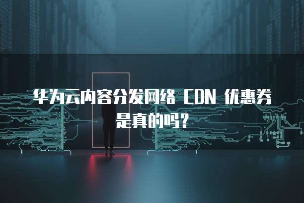 华为云内容分发网络 CDN 优惠券是真的吗?