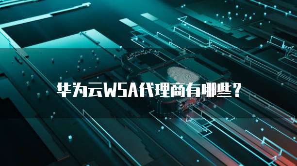 华为云WSA代理商有哪些？
