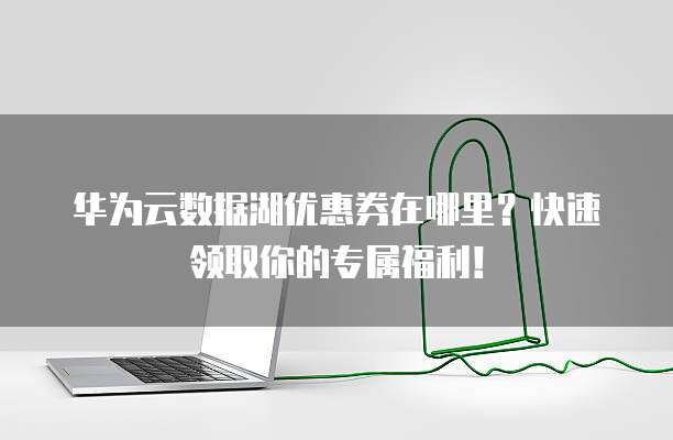 华为云数据湖优惠券在哪里？快速领取你的专属福利！