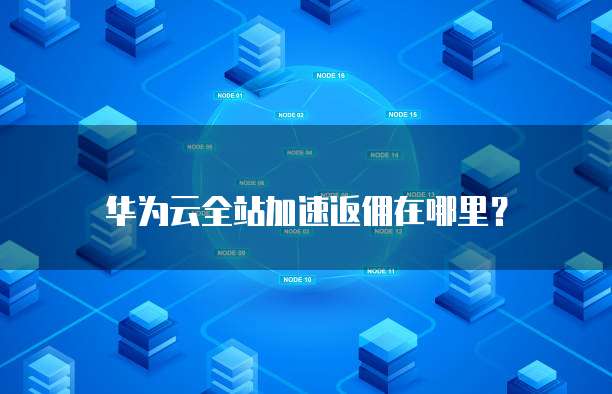 华为云全站加速返佣在哪里？