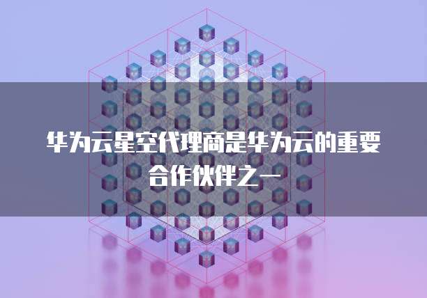 华为云星空代理商是华为云的重要合作伙伴之一