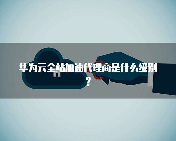 华为云全站加速代理商是什么级别?