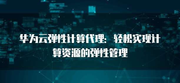 华为云弹性计算代理,华为云弹性计算代理怎么样