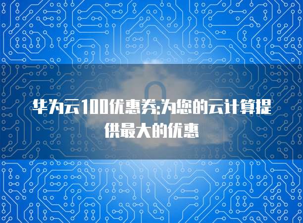 华为云100优惠券:为您的云计算提供最大的优惠