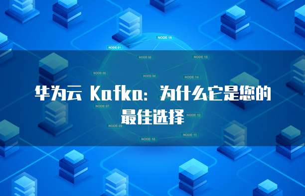 华为云 Kafka:为什么它是您的最佳选择