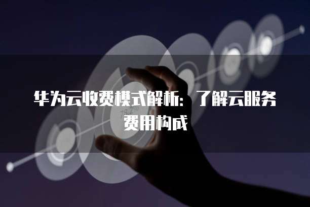 华为云收费模式解析:了解云服务费用构成
