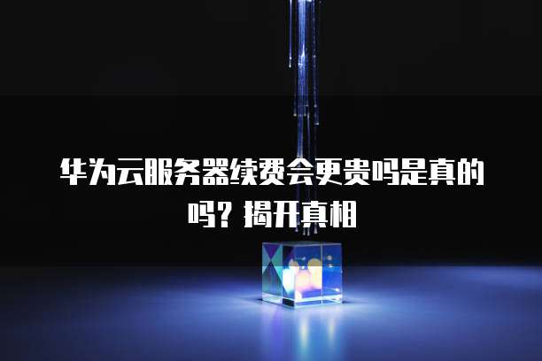 华为云服务器续费会更贵吗是真的吗?揭开真相