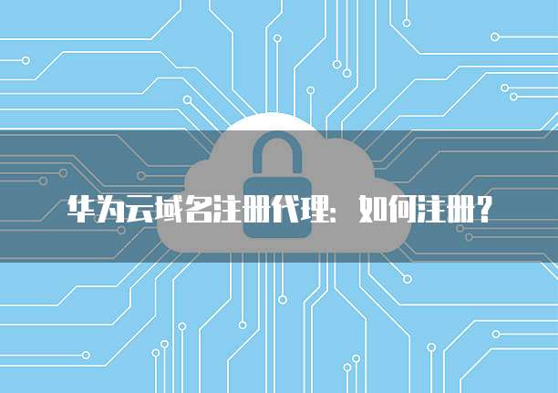 华为云域名注册代理:如何注册?