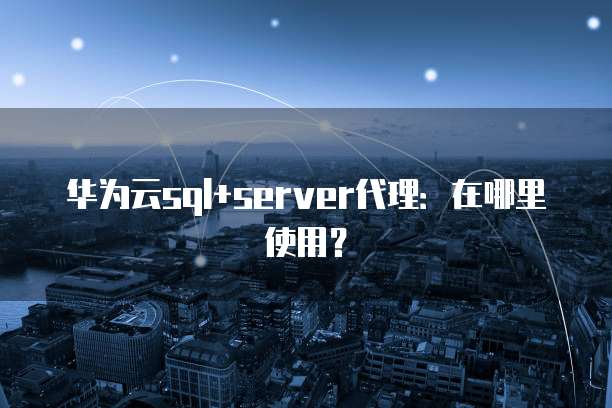 华为云sql+server代理:在哪里使用?