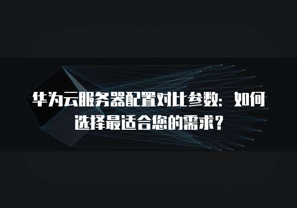 华为云服务器配置对比参数:如何选择最适合您的需求?