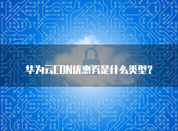 华为云CDN优惠券是什么类型?