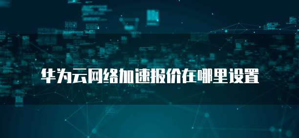 华为云网络加速报价在哪里设置