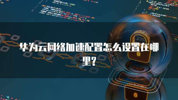 华为云网络加速配置怎么设置在哪里?