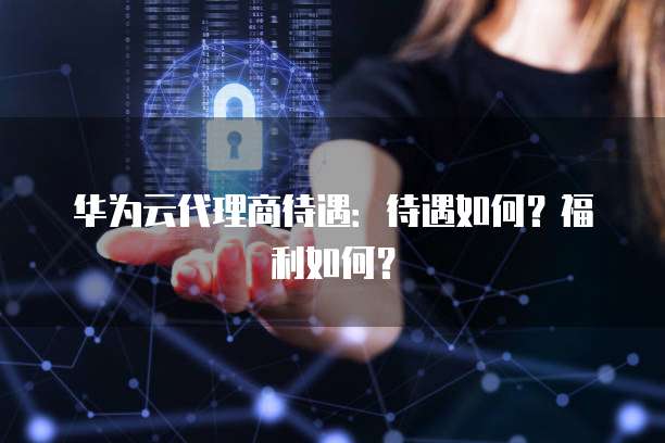 华为云代理商待遇：待遇如何？福利如何？
