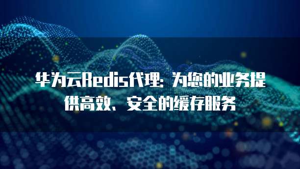 华为云Redis代理: 为您的业务提供高效、安全的缓存服务