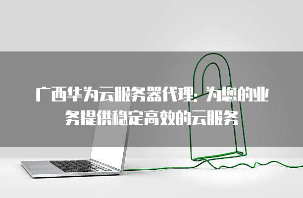 广西华为云服务器代理: 为您的业务提供稳定高效的云服务