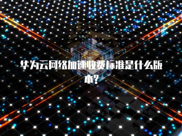 华为云网络加速收费标准是什么版本?