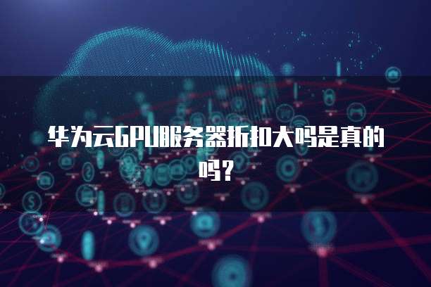 华为云GPU服务器折扣大吗是真的吗?