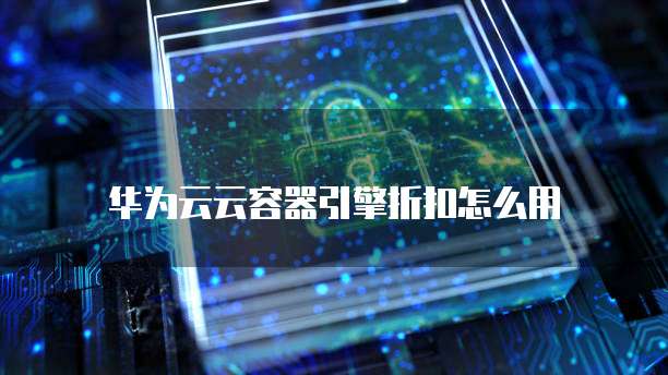 华为云云容器引擎折扣怎么用
