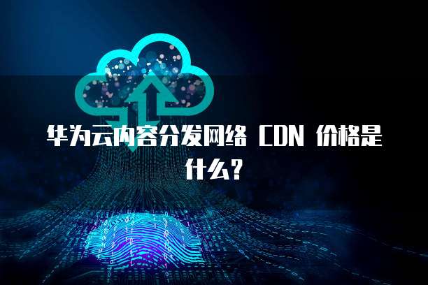 华为云内容分发网络 CDN 价格是什么?