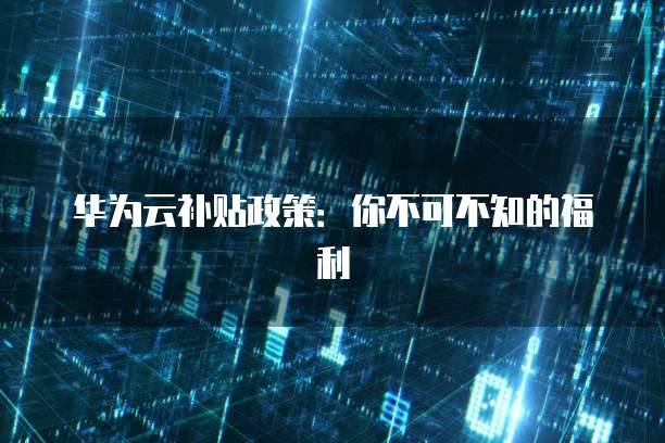 华为云补贴政策:你不可不知的福利