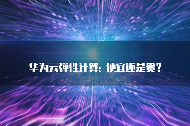 华为云弹性计算: 便宜还是贵？