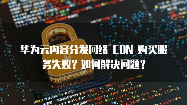 华为云内容分发网络 CDN 购买服务失败?如何解决问题?