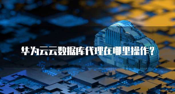 华为云云数据库代理在哪里操作?