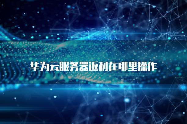 华为云服务器返利在哪里操作