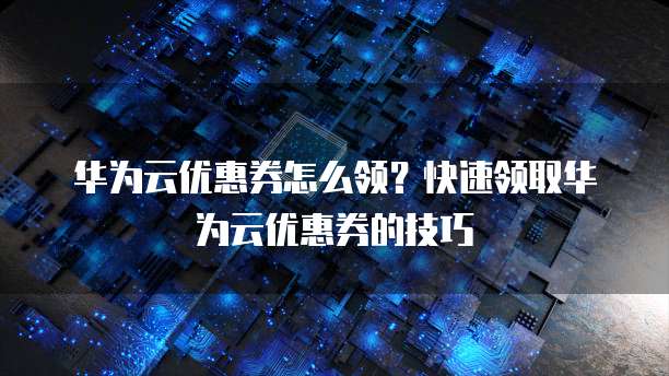 华为云优惠券怎么领?快速领取华为云优惠券的技巧