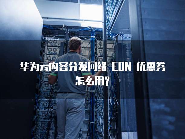 华为云内容分发网络 CDN 优惠券怎么用?