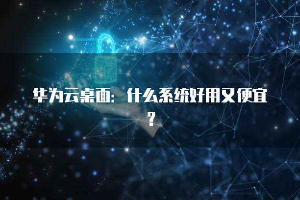 华为云桌面:什么系统好用又便宜?