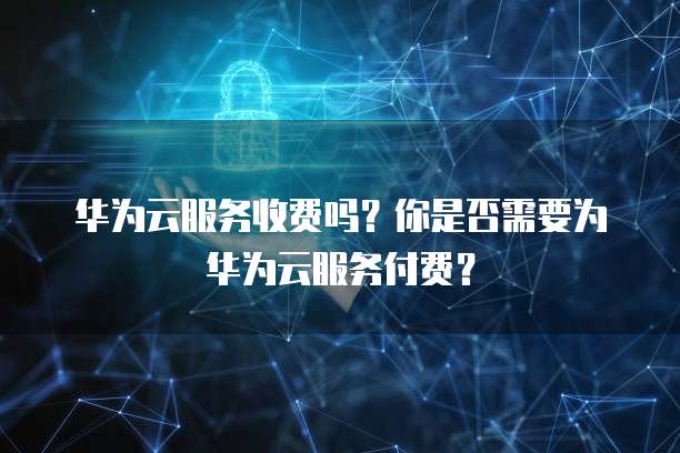 华为云服务收费吗？你是否需要为华为云服务付费？