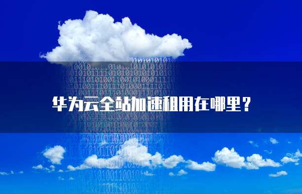 华为云全站加速租用在哪里?