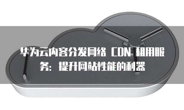 华为云内容分发网络 CDN 租用服务:提升网站性能的利器