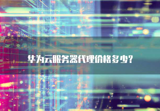 华为云服务器代理价格多少?