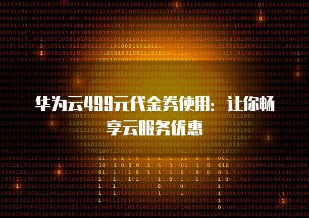 华为云499元代金券使用:让你畅享云服务优惠