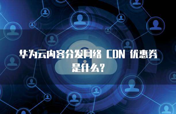 华为云内容分发网络 CDN 优惠券是什么?