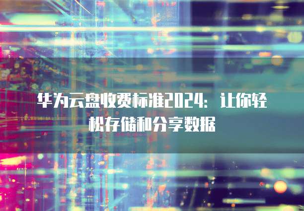 华为云盘收费标准2024:让你轻松存储和分享数据