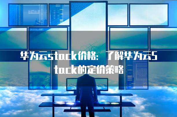 华为云stack价格:了解华为云Stack的定价策略