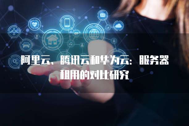 阿里云、腾讯云和华为云：服务器租用的对比研究