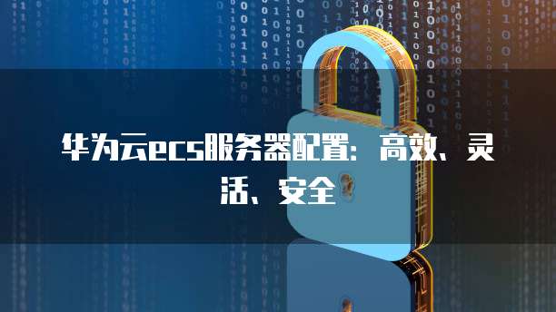 华为云ecs服务器配置：高效、灵活、安全
