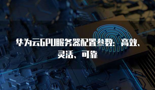 华为云GPU服务器配置参数：高效、灵活、可靠