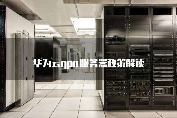 华为云GPU服务器政策,华为云gpu服务器政策解读