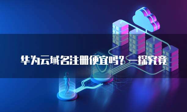 华为云域名注册便宜吗?一探究竟