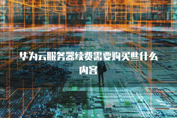 华为云服务器续费需要购买些什么内容