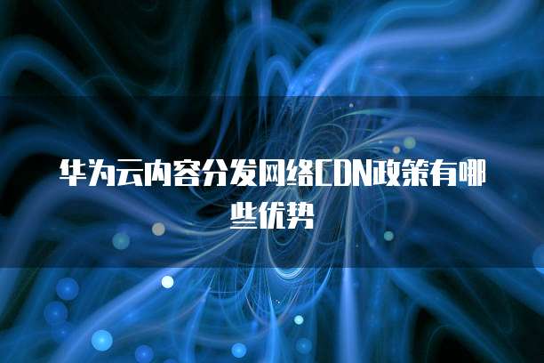 华为云内容分发网络CDN政策有哪些优势